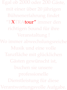 Egal ob 2000 oder 200 Gste,  mit einer ber 20 jhrigen Bhnenerfahrung findet EXTRAtour immer den  richtigen Sound fr ihre Veranstaltung ! Wo immer abwechslungsreiche Musik und eine volle  Tanzflche mit glcklichen Gsten gewnscht ist, buchen sie unsere professionelle  Dienstleistung fr diese Verantwortungsvolle Aufgabe.